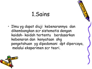 1.Sains

• Ilmu yg dapat diuji kebenarannya dan
  dikembangkan scr sistematis dengan
  kaidah- kaidah tertentu berdasarkan
  kebenaran dan kenyataan shg
  pengetahuan yg dipedomani dpt dipercaya,
   melalui eksperimen scr teori.
 