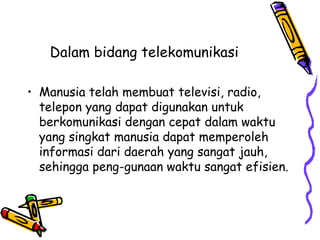Dalam bidang telekomunikasi

• Manusia telah membuat televisi, radio,
  telepon yang dapat digunakan untuk
  berkomunikasi dengan cepat dalam waktu
  yang singkat manusia dapat memperoleh
  informasi dari daerah yang sangat jauh,
  sehingga peng-gunaan waktu sangat efisien.
 