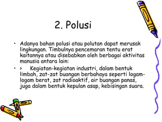 2. Polusi
• Adanya bahan polusi atau polutan dapat merusak
  lingkungan. Timbulnya pencemaran tentu erat
  kaitannya atau disebabkan oleh berbagai aktivitas
  manusia antara lain:
• > Kegiatan-kegiatan industri, dalam bentuk
  limbah, zat-zat buangan berbahaya seperti logam-
  logam berat, zat radioaktif, air buangan panas,
  juga dalam bentuk kepulan asap, kebisingan suara.
 