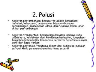 2. Polusi
• Kegiatan pertambangan, berupa terjadinya kerusakan
  instalasi, kebocoran, pencemaran buangan-buangan
  penambangan, pencemaran udara, dan rusaknya lahan-lahan
  akibat pertambangan.

• Kegiatan transportasi, berupa kepulan asap, naiknya suhu
  udara kota, kebisingan dari kendaraan bermotor, tumpahan-
  tumpahan bahan bakar kendaraan bermotor terutama minyak
  bumi dari kapal tanker.
• Kegiatan pertanian, terutama akibat dari residu pe-makaian
  zat-zat kimia yang memberantas hama seperti
 