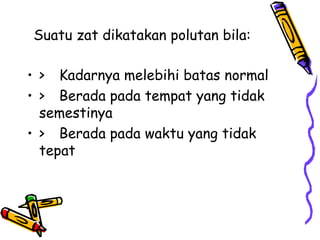 Suatu zat dikatakan polutan bila:

• > Kadarnya melebihi batas normal
• > Berada pada tempat yang tidak
  semestinya
• > Berada pada waktu yang tidak
  tepat
 