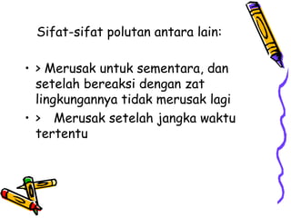 Sifat-sifat polutan antara lain:

• > Merusak untuk sementara, dan
  setelah bereaksi dengan zat
  lingkungannya tidak merusak lagi
• > Merusak setelah jangka waktu
  tertentu
 