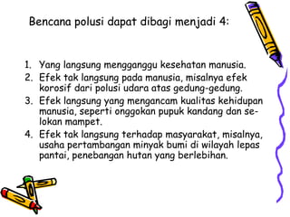 Bencana polusi dapat dibagi menjadi 4:


1. Yang langsung mengganggu kesehatan manusia.
2. Efek tak langsung pada manusia, misalnya efek
   korosif dari polusi udara atas gedung-gedung.
3. Efek langsung yang mengancam kualitas kehidupan
   manusia, seperti onggokan pupuk kandang dan se-
   lokan mampet.
4. Efek tak langsung terhadap masyarakat, misalnya,
   usaha pertambangan minyak bumi di wilayah lepas
   pantai, penebangan hutan yang berlebihan.
 