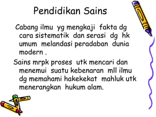 Pendidikan Sains
Cabang ilmu yg mengkaji fakta dg
 cara sistematik dan serasi dg hk
 umum melandasi peradaban dunia
 modern .
Sains mrpk proses utk mencari dan
 menemui suatu kebenaran mll ilmu
 dg memahami hakekekat mahluk utk
 menerangkan hukum alam.
 