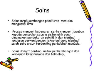 Sains
• Sains mrpk sumbangan pemikiran mns dlm
  menguasai ilmu

•    Proses mencari kebenaran serta mencari jawaban
    kepada persoalan secara sistematik yang
    dinamakan pendekatan saintifik dan menjadi
    landasan perkembangan teknologi yang menjadi
    salah satu unsur terpenting peradaban manusia.

• Sains sangat penting untuk perkembangan dan
  kemajuan kemanusiaan dan teknologi.
 