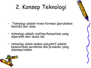 2. Konsep Teknologi

•    Teknologi adalah trans-formasi (perubahan
    bentuk) dari alam

• teknologi adalah realitas/kenyataan yang
  diperoleh dari dunia ide

• teknologi dalam makna subjektif adalah
  keseluruhan peralatan dan prosedur yang
  disempurnakan.
 