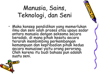 Manusia, Sains,
     Teknologi, dan Seni
• Maka konsep pendidikan yang memerlukan
  ilmu dan seni ialah proses atau upaya sadar
  antara manusia dengan seksama secara
  beradab, di mana pihak kesatu secara
  terarah membimbing perkembangan
  kemampuan dan kepribadian pihak kedua
  secara manusiawi yaitu orang perorang.
  Oleh karena itu budi bahasa pun adalah
  suatu seni.
 