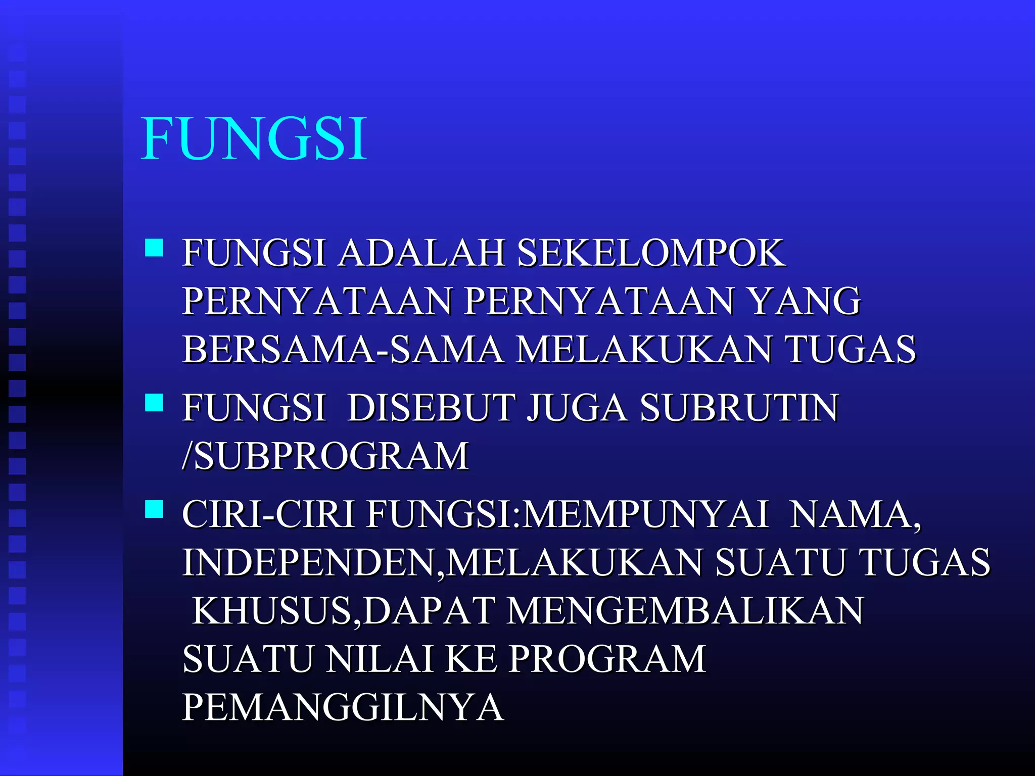 FUNGSI






FUNGSI ADALAH SEKELOMPOK
PERNYATAAN PERNYATAAN YANG
BERSAMA-SAMA MELAKUKAN TUGAS
FUNGSI DISEBUT JUGA SUBRUTIN
/SUBPROGRAM
CIRI-CIRI FUNGSI:MEMPUNYAI NAMA,
INDEPENDEN,MELAKUKAN SUATU TUGAS
KHUSUS,DAPAT MENGEMBALIKAN
SUATU NILAI KE PROGRAM
PEMANGGILNYA

 