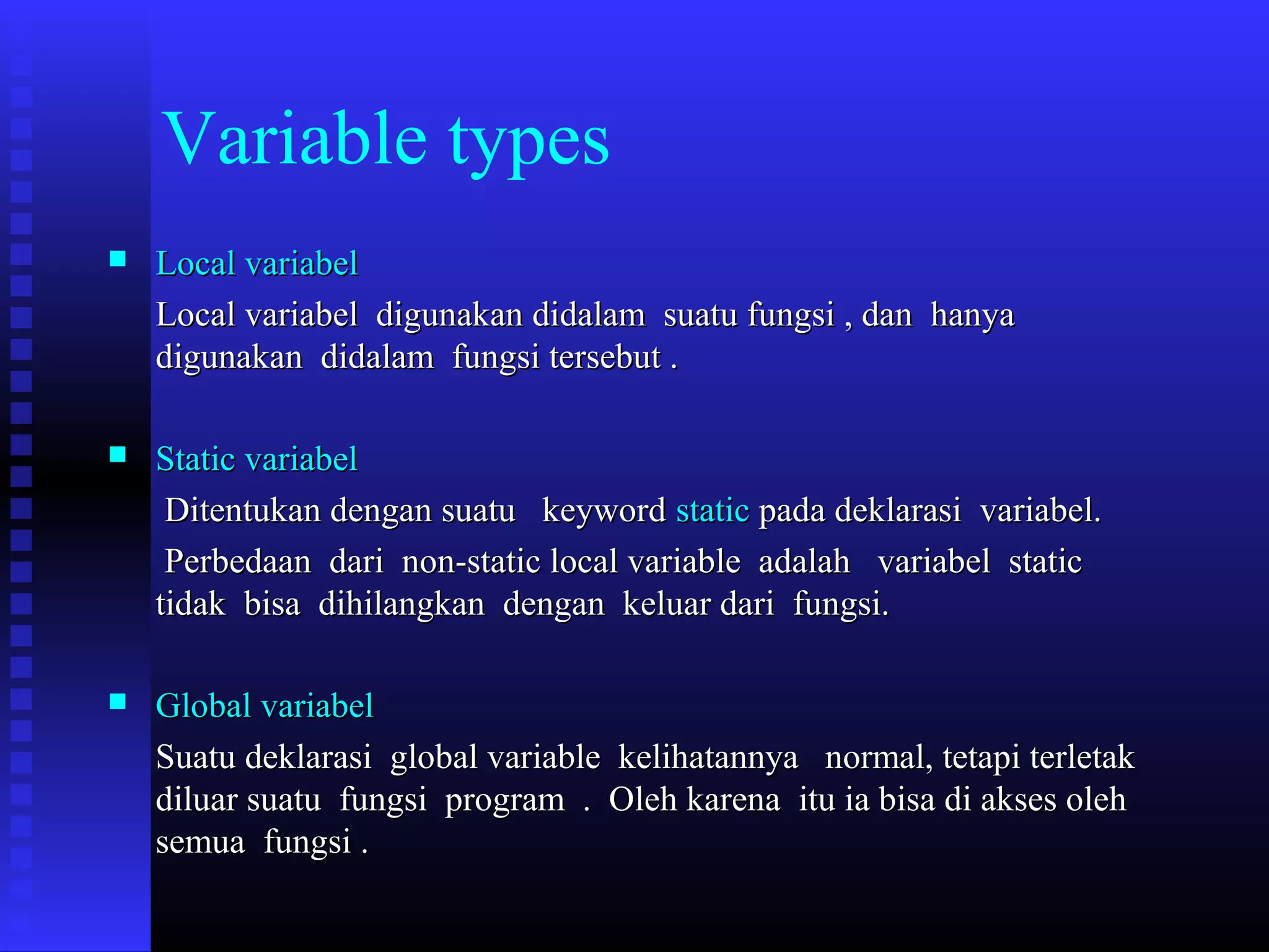 Variable types


Local variabel
Local variabel digunakan didalam suatu fungsi , dan hanya
digunakan didalam fungsi tersebut .



Static variabel
Ditentukan dengan suatu keyword static pada deklarasi variabel.
Perbedaan dari non-static local variable adalah variabel static
tidak bisa dihilangkan dengan keluar dari fungsi.



Global variabel
Suatu deklarasi global variable kelihatannya normal, tetapi terletak
diluar suatu fungsi program . Oleh karena itu ia bisa di akses oleh
semua fungsi .

 