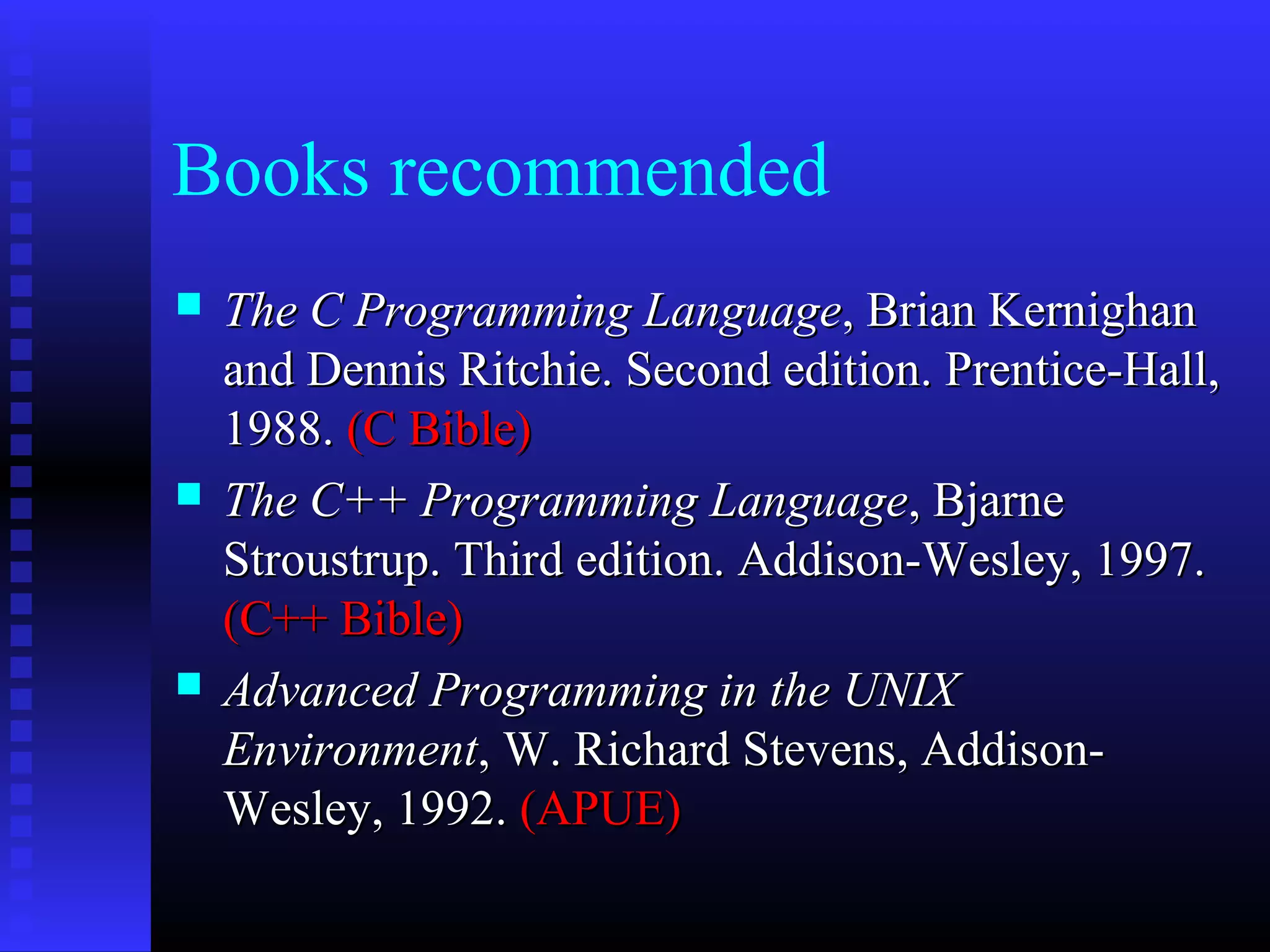 Books recommended






The C Programming Language, Brian Kernighan
and Dennis Ritchie. Second edition. Prentice-Hall,
1988. (C Bible)
The C++ Programming Language, Bjarne
Stroustrup. Third edition. Addison-Wesley, 1997.
(C++ Bible)
Advanced Programming in the UNIX
Environment, W. Richard Stevens, AddisonWesley, 1992. (APUE)

 