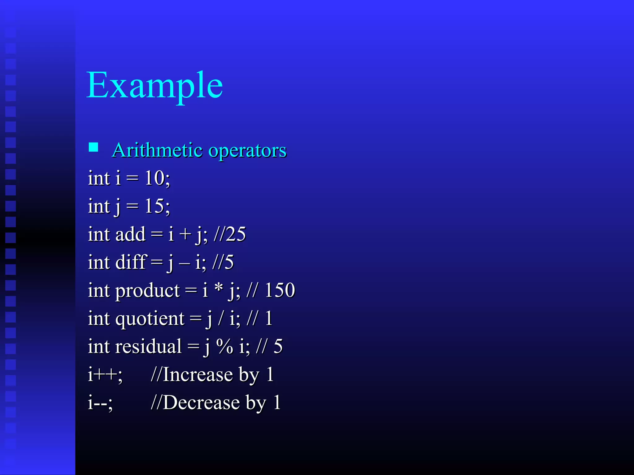 Example
Arithmetic operators
int i = 10;
int j = 15;
int add = i + j; //25
int diff = j – i; //5
int product = i * j; // 150
int quotient = j / i; // 1
int residual = j % i; // 5
i++; //Increase by 1
i--;
//Decrease by 1


 