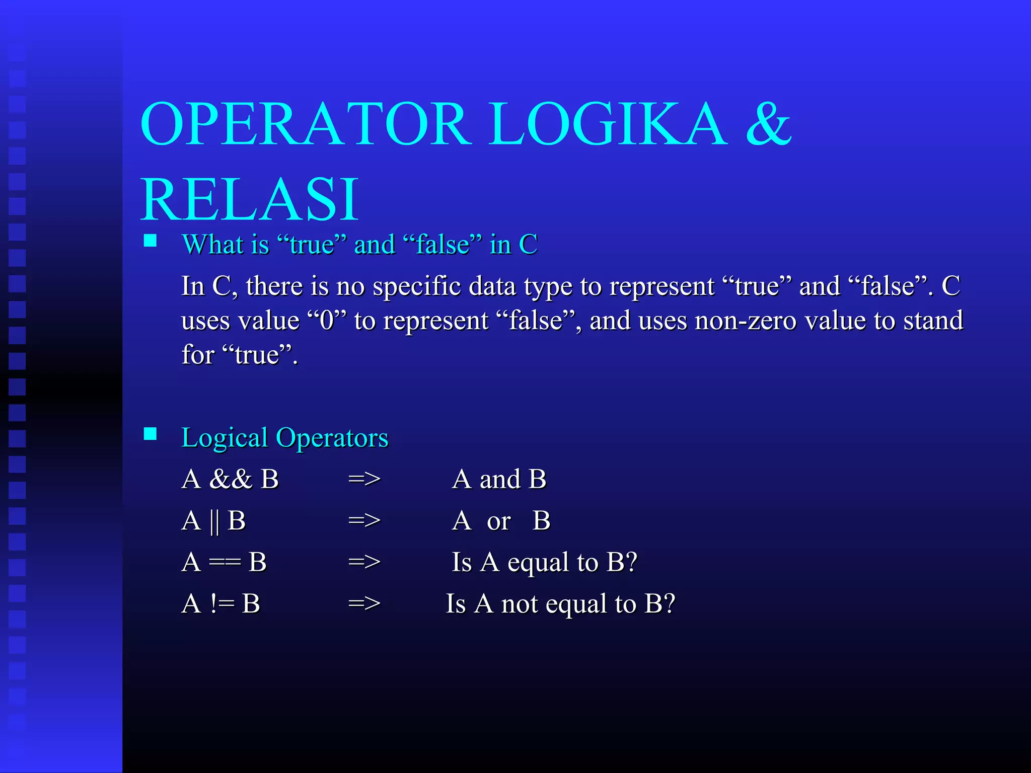 OPERATOR LOGIKA &
RELASI


What is “true” and “false” in C
In C, there is no specific data type to represent “true” and “false”. C
uses value “0” to represent “false”, and uses non-zero value to stand
for “true”.



Logical Operators
A && B
=>
A || B
=>
A == B
=>
A != B
=>

A and B
A or B
Is A equal to B?
Is A not equal to B?

 