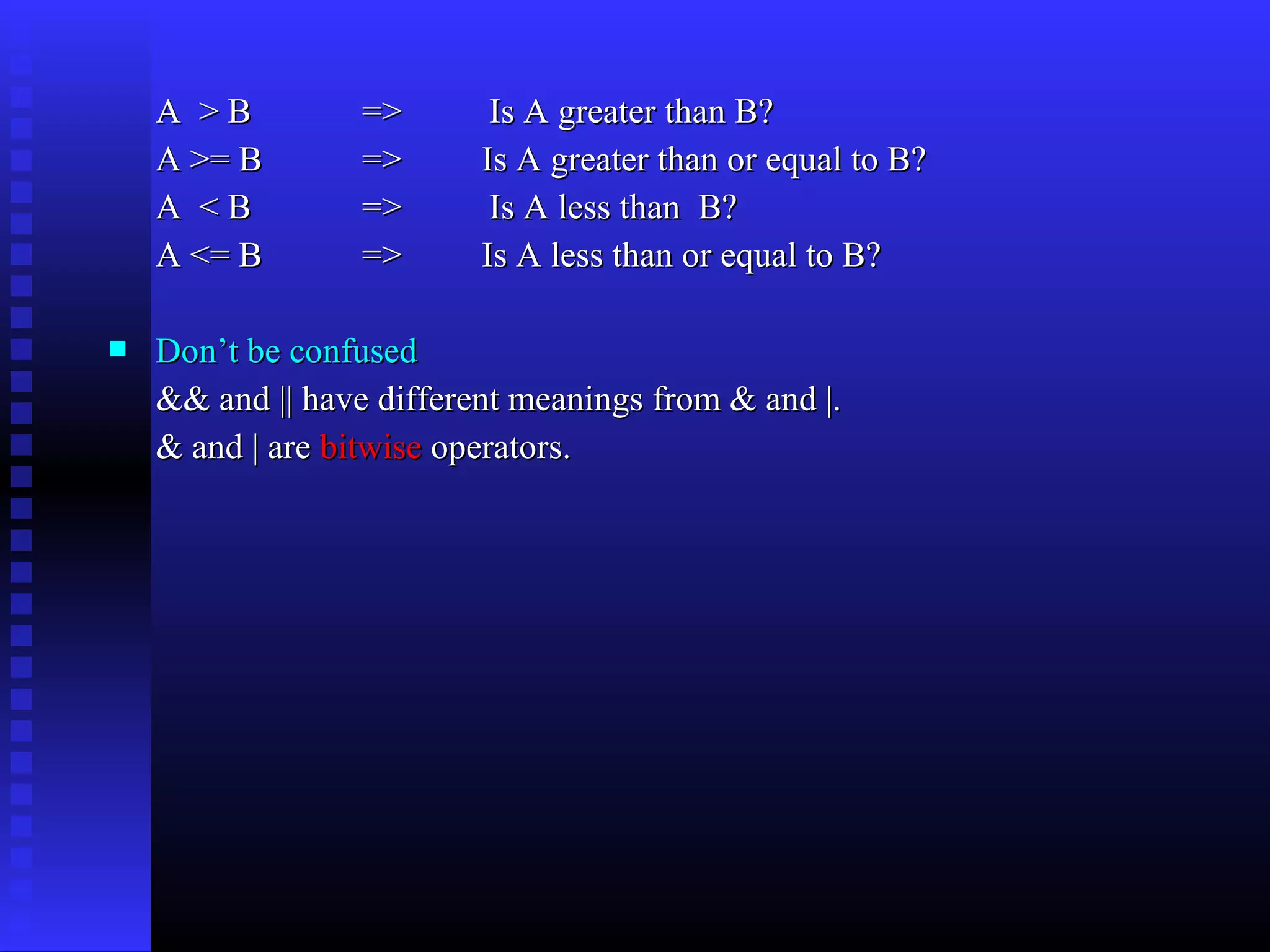 A >B
A >= B
A <B
A <= B


=>
=>
=>
=>

Is A greater than B?
Is A greater than or equal to B?
Is A less than B?
Is A less than or equal to B?

Don’t be confused
&& and || have different meanings from & and |.
& and | are bitwise operators.

 