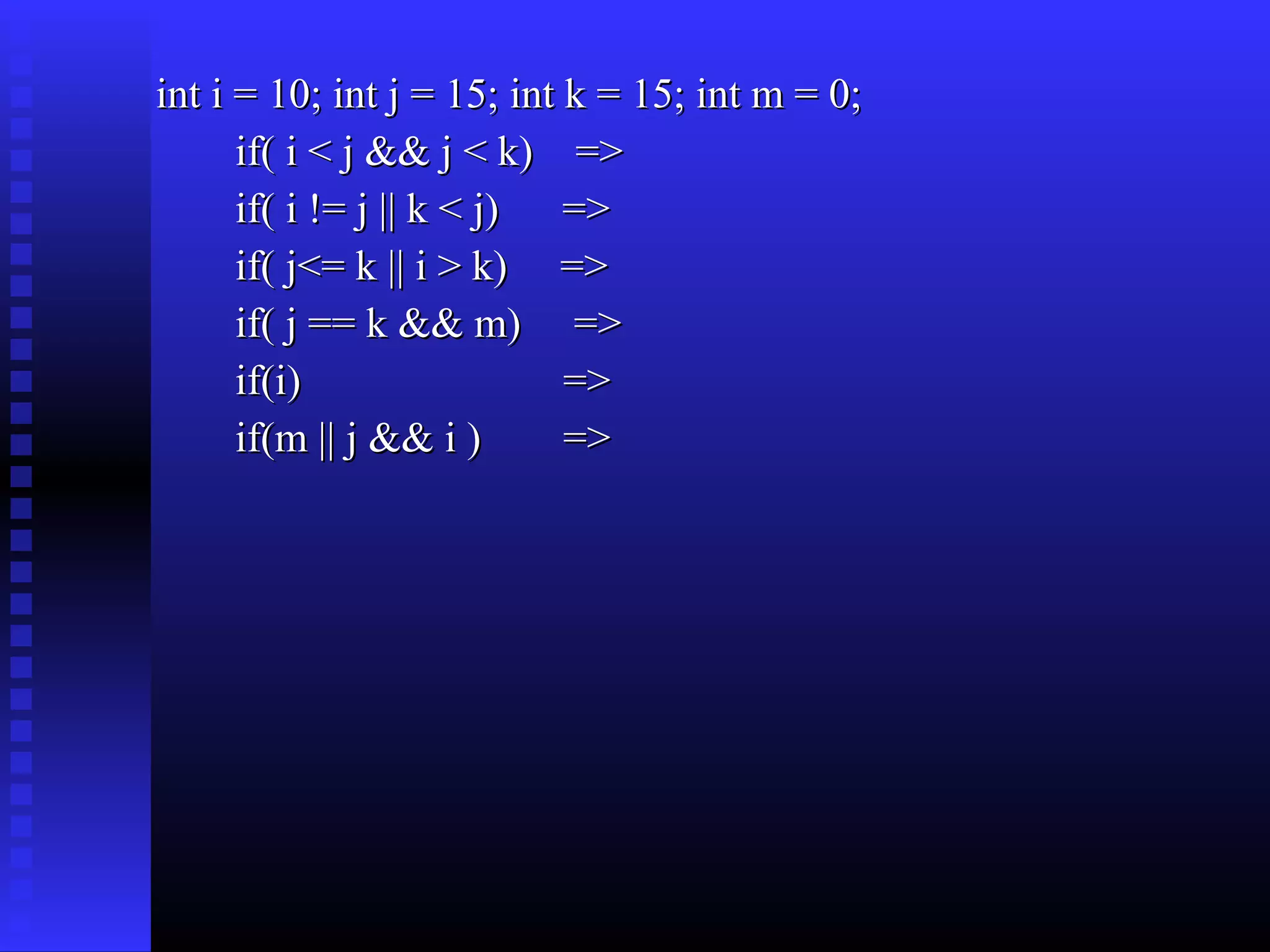 int i = 10; int j = 15; int k = 15; int m = 0;
if( i < j && j < k) =>
if( i != j || k < j) =>
if( j<= k || i > k) =>
if( j == k && m) =>
if(i)
=>
if(m || j && i )
=>

 