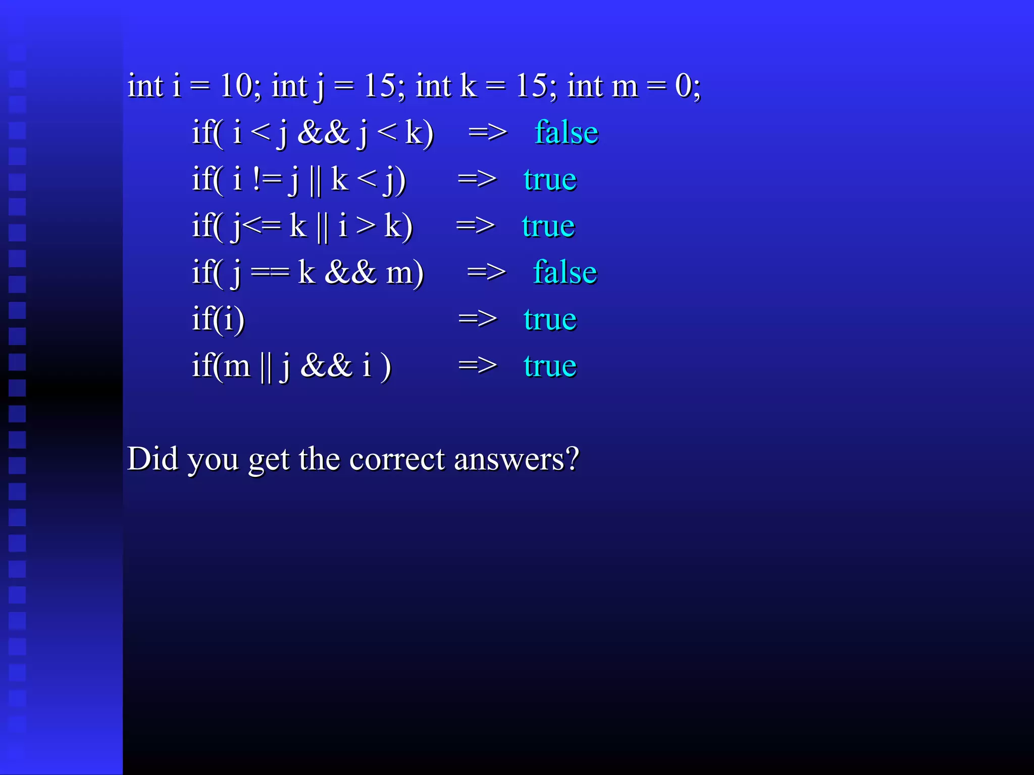 int i = 10; int j = 15; int k = 15; int m = 0;
if( i < j && j < k) => false
if( i != j || k < j) => true
if( j<= k || i > k) => true
if( j == k && m) => false
if(i)
=> true
if(m || j && i )
=> true
Did you get the correct answers?

 