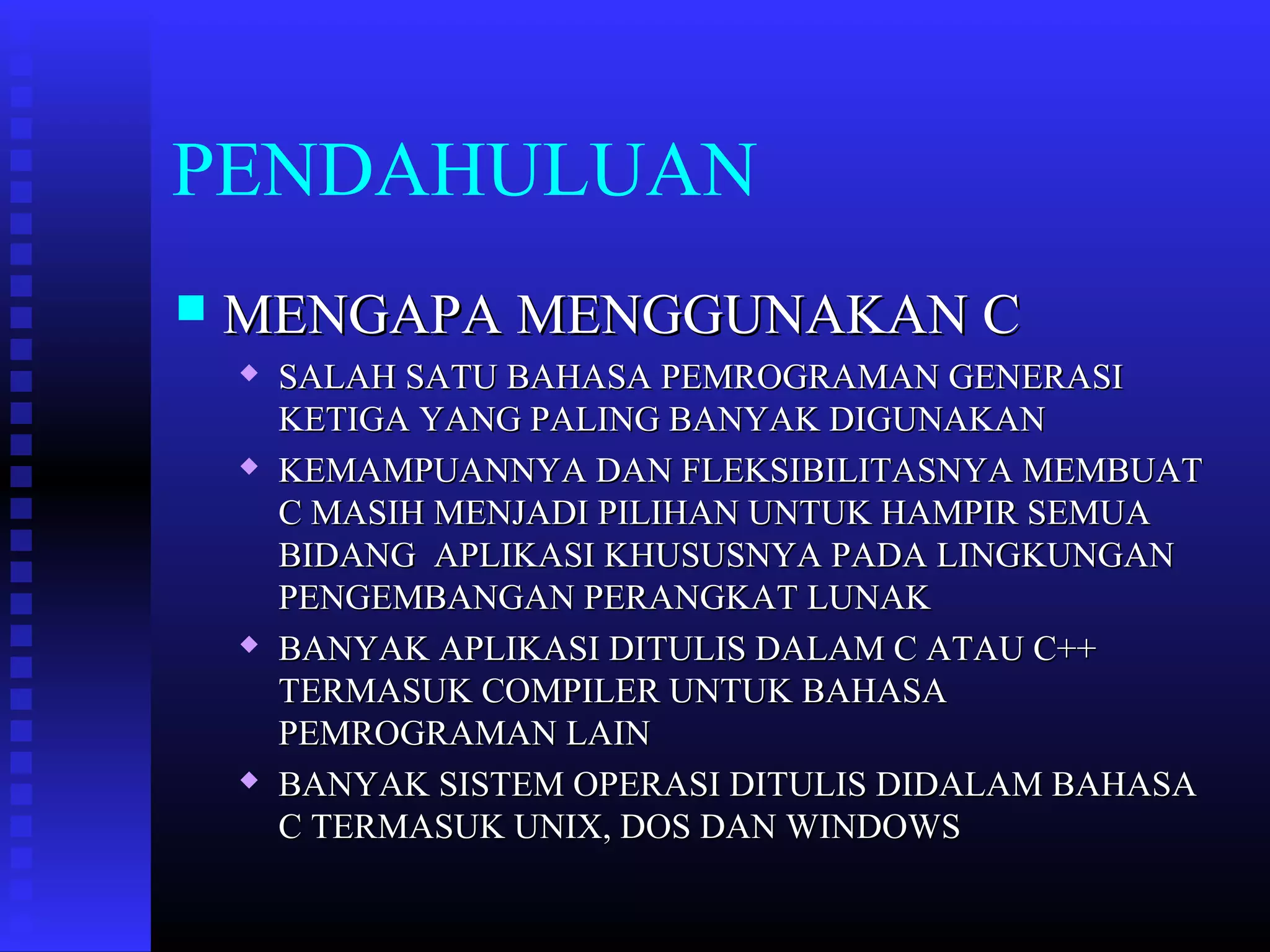 PENDAHULUAN


MENGAPA MENGGUNAKAN C








SALAH SATU BAHASA PEMROGRAMAN GENERASI
KETIGA YANG PALING BANYAK DIGUNAKAN
KEMAMPUANNYA DAN FLEKSIBILITASNYA MEMBUAT
C MASIH MENJADI PILIHAN UNTUK HAMPIR SEMUA
BIDANG APLIKASI KHUSUSNYA PADA LINGKUNGAN
PENGEMBANGAN PERANGKAT LUNAK
BANYAK APLIKASI DITULIS DALAM C ATAU C++
TERMASUK COMPILER UNTUK BAHASA
PEMROGRAMAN LAIN
BANYAK SISTEM OPERASI DITULIS DIDALAM BAHASA
C TERMASUK UNIX, DOS DAN WINDOWS

 