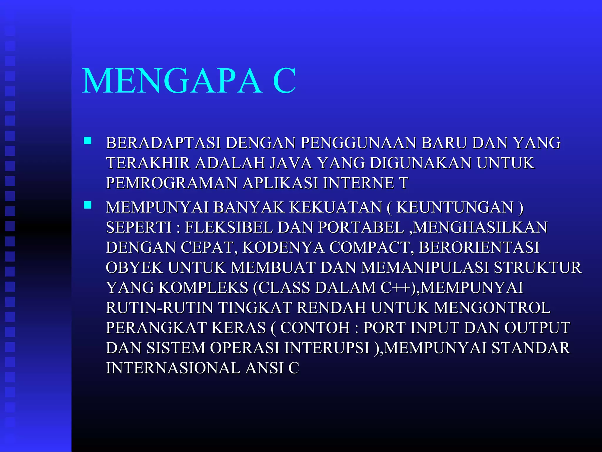 MENGAPA C




BERADAPTASI DENGAN PENGGUNAAN BARU DAN YANG
TERAKHIR ADALAH JAVA YANG DIGUNAKAN UNTUK
PEMROGRAMAN APLIKASI INTERNE T
MEMPUNYAI BANYAK KEKUATAN ( KEUNTUNGAN )
SEPERTI : FLEKSIBEL DAN PORTABEL ,MENGHASILKAN
DENGAN CEPAT, KODENYA COMPACT, BERORIENTASI
OBYEK UNTUK MEMBUAT DAN MEMANIPULASI STRUKTUR
YANG KOMPLEKS (CLASS DALAM C++),MEMPUNYAI
RUTIN-RUTIN TINGKAT RENDAH UNTUK MENGONTROL
PERANGKAT KERAS ( CONTOH : PORT INPUT DAN OUTPUT
DAN SISTEM OPERASI INTERUPSI ),MEMPUNYAI STANDAR
INTERNASIONAL ANSI C

 