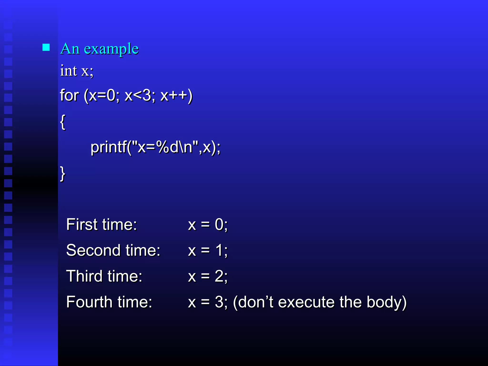 

An example
int x;
for (x=0; x<3; x++)
{
printf("x=%dn",x);
}
First time:

x = 0;

Second time:

x = 1;

Third time:

x = 2;

Fourth time:

x = 3; (don’t execute the body)

 