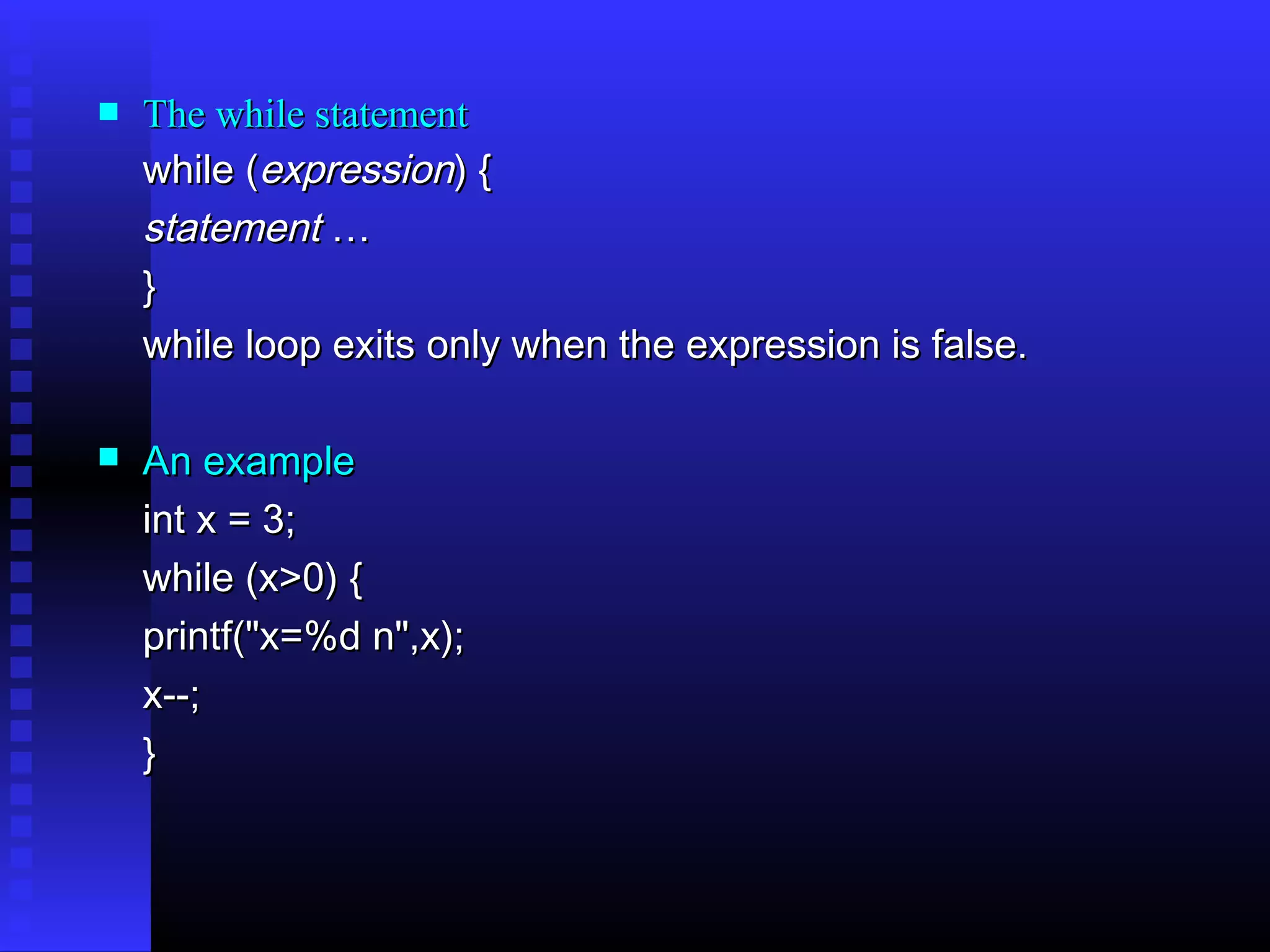 

The while statement
while (expression) {
statement …
}
while loop exits only when the expression is false.



An example
int x = 3;
while (x>0) {
printf("x=%d n",x);
x--;
}

 
