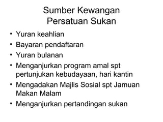 Sumber Kewangan
Persatuan Sukan
• Yuran keahlian
• Bayaran pendaftaran
• Yuran bulanan
• Menganjurkan program amal spt
pertunjukan kebudayaan, hari kantin
• Mengadakan Majlis Sosial spt Jamuan
Makan Malam
• Menganjurkan pertandingan sukan
 