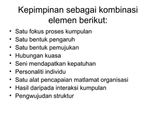 Kepimpinan sebagai kombinasi
elemen berikut:
• Satu fokus proses kumpulan
• Satu bentuk pengaruh
• Satu bentuk pemujukan
• Hubungan kuasa
• Seni mendapatkan kepatuhan
• Personaliti individu
• Satu alat pencapaian matlamat organisasi
• Hasil daripada interaksi kumpulan
• Pengwujudan struktur
 