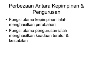 Perbezaan Antara Kepimpinan &
Pengurusan
• Fungsi utama kepimpinan ialah
menghasilkan perubahan
• Fungsi utama pengurusan ialah
menghasilkan keadaan teratur &
kestabilan
 