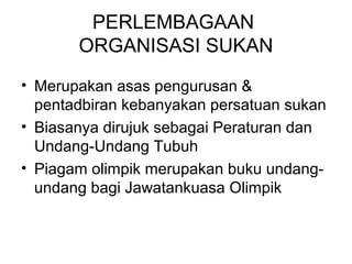 PERLEMBAGAAN
ORGANISASI SUKAN
• Merupakan asas pengurusan &
pentadbiran kebanyakan persatuan sukan
• Biasanya dirujuk sebagai Peraturan dan
Undang-Undang Tubuh
• Piagam olimpik merupakan buku undang-
undang bagi Jawatankuasa Olimpik
 
