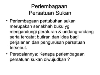 Perlembagaan
Persatuan Sukan
• Perlembagaan pertubuhan sukan
merupakan senakhah buku yg
mengandungi peraturan & undang-undang
serta tercatat butiran dan idea bagi
perjalanan dan pengurusan persatuan
tersebut.
• Persoalannya: Kenapa perlembagaan
persatuan sukan diwujudkan ?
 