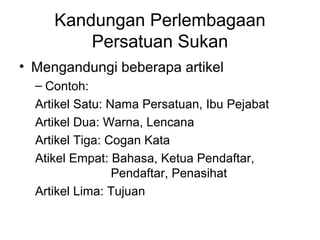 Kandungan Perlembagaan
Persatuan Sukan
• Mengandungi beberapa artikel
– Contoh:
Artikel Satu: Nama Persatuan, Ibu Pejabat
Artikel Dua: Warna, Lencana
Artikel Tiga: Cogan Kata
Atikel Empat: Bahasa, Ketua Pendaftar,
Pendaftar, Penasihat
Artikel Lima: Tujuan
 