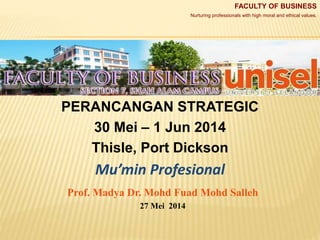 FACULTY OF BUSINESS
Nurturing professionals with high moral and ethical values.
PERANCANGAN STRATEGIC
30 Mei – 1 Jun 2014
Thisle, Port Dickson
Mu’min Profesional
Prof. Madya Dr. Mohd Fuad Mohd Salleh
27 Mei 2014
 