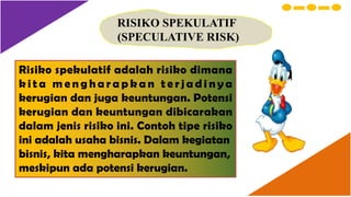RISIKO SPEKULATIF
(SPECULATIVE RISK)
Risiko spekulatif adalah risiko dimana
k i t a m e n g h a r a p k a n t e r j a d i n y a
kerugian dan juga keuntungan. Potensi
kerugian dan keuntungan dibicarakan
dalam jenis risiko ini. Contoh tipe risiko
ini adalah usaha bisnis. Dalam kegiatan
bisnis, kita mengharapkan keuntungan,
meskipun ada potensi kerugian.
 