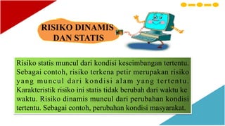 RISIKO DINAMIS
DAN STATIS
Risiko statis muncul dari kondisi keseimbangan tertentu.
Sebagai contoh, risiko terkena petir merupakan risiko
yang muncul dari kondisi alam yang tertentu.
Karakteristik risiko ini statis tidak berubah dari waktu ke
waktu. Risiko dinamis muncul dari perubahan kondisi
tertentu. Sebagai contoh, perubahan kondisi masyarakat.
 