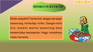 RISIKO SUBYEKTIF
Risiko subyektif berkaitan dengan persepsi
seseorang terhadap risiko. Dengan kata
lain, kondisi mental seseorang akan
menentukan kesimpulan tinggi rendahnya
risiko tertentu.
 