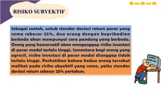 RISIKO SUBYEKTIF
Sebagai contoh, untuk standar deviasi return pasar yang
sama sebesar 25%, dua orang dengan kepribadian
berbeda akan mempunyai cara pandang yang berbeda.
Orang yang konservatif akan menganggap risiko investasi
di pasar modal terlalu tinggi. Sementara bagi orang yang
agresif, risiko investasi di pasar modal dianggap tidak
terlalu tinggi. Perhatikan bahwa kedua orang tersebut
melihat pada risiko obyektif yang sama, yaitu standar
deviasi return sebesar 25% pertahun.
 
