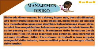 MANAJEMEN
RISIKO
Risiko ada dimana-mana, bisa datang kapan saja, dan sulit dihindari.
Jika risiko tersebut menimpa suatu organisasi, maka organisasi tersebut
bisa mengalami kerugian yang signifikan. Dalam beberapa situasi, risiko
tersebut bisa mengakibatkan kehancuran organisasi tersebut. Karena itu
risiko penting untuk dikelola. Manajemen risiko bertujuan untuk
mengelola risiko sehingga organisasi bisa bertahan, atau barangkali
mengoptimalkan risiko. Perusahaan seringkali secara sengaja
mengambil risiko tertentu, karena melihat potensi keuntungan dibalik
risiko tersebut
 