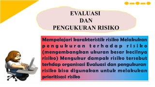EVALUASI
DAN
PENGUKURAN RISIKO
Mempelajari karakteristik risiko Melakukan
p e n g u k u r a n t e r h a d a p r i s i k o
(mengembangkan ukuran besar kecilnya
risiko) Mengukur dampak risiko tersebut
terhdap organisasi Evaluasi dan pengukuran
risiko bisa digunakan untuk melakukan
prioritisasi risiko
 