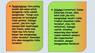 v Penghindaran. Cara paling
mudah dan aman untuk
mengelola risiko adalah
menghindar. Tetapi cara
semacam ini barangkali
tidak optimal. Sebagai
contoh, jika kita ingin
memperoleh keuntungan
dari bisnis, maka mau
tidak mau kita harus
keluar dan menghadapi
risiko tersebut. Kemudian
kita akan mengelola risiko
tersebut.
v Ditahan (retention). Dalam
beberapa situasi, akan
lebih baik jika kita
menghadapi sendiri risiko
trsebut (menahan risiko
tersebut, atau risk
retention). Sebagai
contoh, misalkan
seseorang akan keluar
rumah membeli sesuatu
dari supermarket
terdekat, dengan
menggunakan kendaran
 