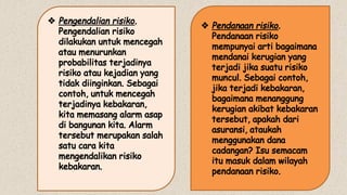 v Pengendalian risiko.
Pengendalian risiko
dilakukan untuk mencegah
atau menurunkan
probabilitas terjadinya
risiko atau kejadian yang
tidak diinginkan. Sebagai
contoh, untuk mencegah
terjadinya kebakaran,
kita memasang alarm asap
di bangunan kita. Alarm
tersebut merupakan salah
satu cara kita
mengendalikan risiko
kebakaran.
v Pendanaan risiko.
Pendanaan risiko
mempunyai arti bagaimana
mendanai kerugian yang
terjadi jika suatu risiko
muncul. Sebagai contoh,
jika terjadi kebakaran,
bagaimana menanggung
kerugian akibat kebakaran
tersebut, apakah dari
asuransi, ataukah
menggunakan dana
cadangan? Isu semacam
itu masuk dalam wilayah
pendanaan risiko.
 