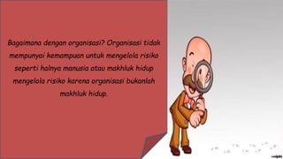 Bagaimana dengan organisasi? Organisasi tidak
mempunyai kemampuan untuk mengelola risiko
seperti halnya manusia atau makhluk hidup
mengelola risiko karena organisasi bukanlah
makhluk hidup.
 