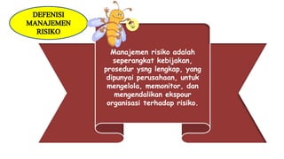 Manajemen risiko adalah
seperangkat kebijakan,
prosedur ysng lengkap, yang
dipunyai perusahaan, untuk
mengelola, memonitor, dan
mengendalikan ekspour
organisasi terhadap risiko.
DEFENISI
MANAJEMEN
RISIKO
 