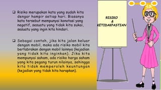 q Risiko merupakan kata yang sudah kita
dengar hampir setiap hari. Biasanya
kata tersebut mempunyai konotasi yang
negatif, sesuatu yang tidak kita sukai,
sesuatu yang ingin kita hindari.
RISIKO
&
KETIDAKPASTIAN
q Sebagai contoh, jika kita jalan keluar
dengan mobil, maka ada risiko mobil kita
bertabrakan dengan mobil lainnya (kejadian
yang tidak kita inginkan). Jika kita
mempunyai saham, ada risiko harga saham
yang kita pegang turun nilainya, sehingga
kita tidak memperoleh keuntungan
(kejadian yang tidak kita harapkan).
 