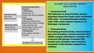 ELEMEN MANAJEMEN RISIKO
ORGANISASI
ü Prasarana lunak
Ada beberapa isu yang berkaitan dengan
penyiapan prasarana lunak untuk manajemen
risiko yaitu : (1) mengembangkan budaya
sadar risiko untuk anggota organisasi, (2)
Dukungan manajemen.
ü Prasarana keras.
Di samping prasarana lunak, prasarana keras
juga perlu disiapkan. Contoh prasarana keras
adalah ruangan perkantoran, computer, dan
prasarana fisik lainnya. Prasarana fisik
tersebut perlu disiapkan agar pekerjaan
manajemen risiko berjalan sebagaimana
mestinya.
 