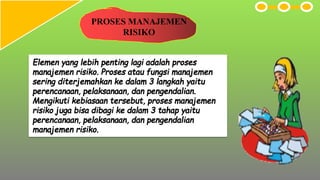 PROSES MANAJEMEN
RISIKO
Elemen yang lebih penting lagi adalah proses
manajemen risiko. Proses atau fungsi manajemen
sering diterjemahkan ke dalam 3 langkah yaitu
perencanaan, pelaksanaan, dan pengendalian.
Mengikuti kebiasaan tersebut, proses manajemen
risiko juga bisa dibagi ke dalam 3 tahap yaitu
perencanaan, pelaksanaan, dan pengendalian
manajemen risiko.
 