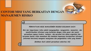 CONTOH MISI YANG BERKAITAN DENGAN
MANAJEMEN RISIKO
PERNYATAAN MISI MANAJEMEN RISIKO GOLDMAN SACH:
Misi dari departemen risiko adalah mengumpulkan, menganalisis, memonitor, dan
menditribusikan informasi yang berkaitan dengan risiko pasar dari posisi
perusahaan supaya traders, manajer, dan personel lain dalam organisasi dan
terutama komite risiko memahami dan membuat keputusan berdasarkan informasi
(informed decisions) mengenai manajemen dan pengendalian risiko yang diambil.
(Goldman Sach adalah perusahaan sekuritas AS)
 