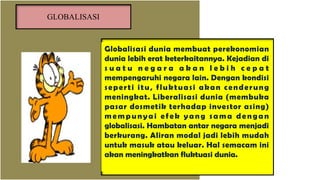 Globalisasi dunia membuat perekonomian
dunia lebih erat keterkaitannya. Kejadian di
s u a t u n e g a r a a k a n l e b i h c e p a t
mempengaruhi negara lain. Dengan kondisi
seperti itu, fluktuasi akan cenderung
meningkat. Liberalisasi dunia (membuka
pasar dosmetik terhadap investor asing)
mempunyai efek yang sama dengan
globalisasi. Hambatan antar negara menjadi
berkurang. Aliran modal jadi lebih mudah
untuk masuk atau keluar. Hal semacam ini
akan meningkatkan fluktuasi dunia.
GLOBALISASI
 