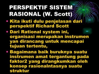 PERSPEKTIF SISTEM RASIONAL (W. Scott) Kita ikuti dulu penjelasan dari perspektif Richard Scott Dari Rational system ini, organisasi merupakan instrumen yan dirancang untuk mencapai tujuan tertentu,  Bagaimana baik buruknya suatu instrumen amat tergantung pada faktor2 yang dirangkumkan oleh konsep rasionalntasnya suatu struktur 