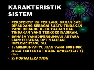 KARAKTERISTIK SISTEM PERSPEKTIF INI PERILAKU ORGANISASI DIPANDANG SEBAGAI SUATU TINDAKAN YANG DIPANDU OLEH TUJUAN DAN TINDAKAN YANG TERKORDINASIKAN. BAHASA YANGDIPERGUNAAN ANTARA LAIN: EFISENSI, OPTIMALISASI, IMPLEMENTASI, DLL 1) MEMPUNYAI TUJUAN YANG SPESIFIK ATAU TERTENTU (  GOAL SPECIFICITY)  dan 2)  FORMALIZATION 