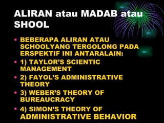 ALIRAN atau MADAB atau SHOOL BEBERAPA ALIRAN ATAU SCHOOLYANG TERGOLONG PADA ERSPEKTIF INI ANTARALAIN: 1) TAYLOR’S SCIENTIC MANAGEMENT 2) FAYOL’S ADMINISTRATIVE THEORY 3) WEBER’S THEORY OF BUREAUCRACY 4) SIMON’S THEORY OF  ADMINISTRATIVE BEHAVIOR 
