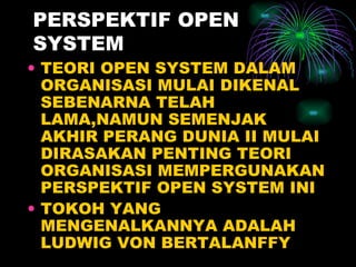 PERSPEKTIF OPEN SYSTEM TEORI OPEN SYSTEM DALAM ORGANISASI MULAI DIKENAL SEBENARNA TELAH LAMA,NAMUN SEMENJAK AKHIR PERANG DUNIA II MULAI DIRASAKAN PENTING TEORI ORGANISASI MEMPERGUNAKAN PERSPEKTIF OPEN SYSTEM INI TOKOH YANG MENGENALKANNYA ADALAH LUDWIG VON BERTALANFFY 