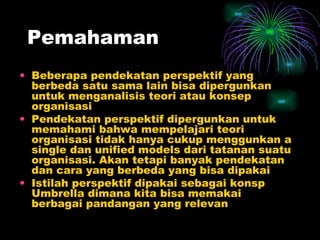 Pemahaman Beberapa pendekatan perspektif yang berbeda satu sama lain bisa dipergunkan untuk menganalisis teori atau konsep organisasi Pendekatan perspektif dipergunkan untuk memahami bahwa mempelajari teori organisasi tidak hanya cukup menggunkan a single dan unified models dari tatanan suatu organisasi. Akan tetapi banyak pendekatan dan cara yang berbeda yang bisa dipakai Istilah perspektif dipakai sebagai konsp Umbrella dimana kita bisa memakai berbagai pandangan yang relevan 